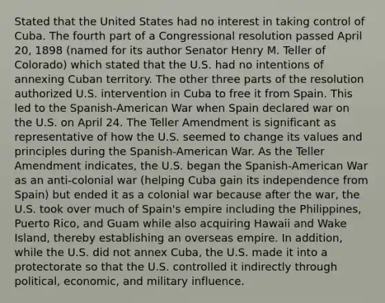 Stated that the United States had no interest in taking control of Cuba. The fourth part of a Congressional resolution passed April 20, 1898 (named for its author Senator Henry M. Teller of Colorado) which stated that the U.S. had no intentions of annexing Cuban territory. The other three parts of the resolution authorized U.S. intervention in Cuba to free it from Spain. This led to the Spanish-American War when Spain declared war on the U.S. on April 24. The Teller Amendment is significant as representative of how the U.S. seemed to change its values and principles during the Spanish-American War. As the Teller Amendment indicates, the U.S. began the Spanish-American War as an anti-colonial war (helping Cuba gain its independence from Spain) but ended it as a colonial war because after the war, the U.S. took over much of Spain's empire including the Philippines, Puerto Rico, and Guam while also acquiring Hawaii and Wake Island, thereby establishing an overseas empire. In addition, while the U.S. did not annex Cuba, the U.S. made it into a protectorate so that the U.S. controlled it indirectly through political, economic, and military influence.