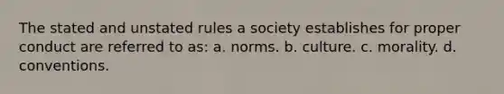 The stated and unstated rules a society establishes for proper conduct are referred to as: a. norms. b. culture. c. morality. d. conventions.