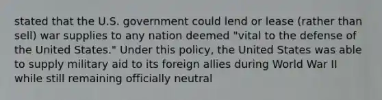 stated that the U.S. government could lend or lease (rather than sell) war supplies to any nation deemed "vital to the defense of the United States." Under this policy, the United States was able to supply military aid to its foreign allies during World War II while still remaining officially neutral