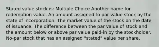 Stated value stock is: Multiple Choice Another name for redemption value. An amount assigned to par value stock by the state of incorporation. The market value of the stock on the date of issuance. The difference between the par value of stock and the amount below or above par value paid-in by the stockholder. No-par stock that has an assigned "stated" value per share.