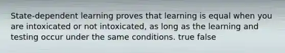 State-dependent learning proves that learning is equal when you are intoxicated or not intoxicated, as long as the learning and testing occur under the same conditions. true false