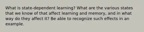 What is state-dependent learning? What are the various states that we know of that affect learning and memory, and in what way do they affect it? Be able to recognize such effects in an example.