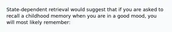 State-dependent retrieval would suggest that if you are asked to recall a childhood memory when you are in a good mood, you will most likely remember: