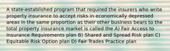 A state-established program that required the insurers who write property insurance to accept risks in economically depressed areas in the same proportion as their other business bears to the total property insurance market is called the A) Fair Access to Insurance Requirements plan B) Shared and Spread Risk plan C) Equitable Risk Option plan D) Fair Trades Practice plan