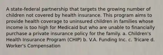 A state-federal partnership that targets the growing number of children not covered by health insurance. This program aims to provide health coverage to uninsured children in families whose income is too high for Medicaid but who are unable to financially purchase a private insurance policy for the family. a. Children's Health Insurance Program (CHIP) b. V.A. Funding Inc. c. Tricare d. Worker's Compensation