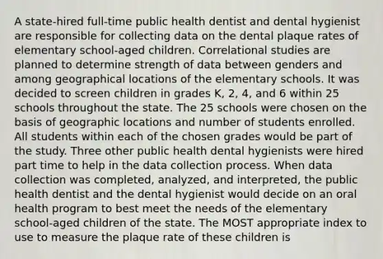 A state-hired full-time public health dentist and dental hygienist are responsible for collecting data on the dental plaque rates of elementary school-aged children. Correlational studies are planned to determine strength of data between genders and among geographical locations of the elementary schools. It was decided to screen children in grades K, 2, 4, and 6 within 25 schools throughout the state. The 25 schools were chosen on the basis of geographic locations and number of students enrolled. All students within each of the chosen grades would be part of the study. Three other public health dental hygienists were hired part time to help in the data collection process. When data collection was completed, analyzed, and interpreted, the public health dentist and the dental hygienist would decide on an oral health program to best meet the needs of the elementary school-aged children of the state. The MOST appropriate index to use to measure the plaque rate of these children is