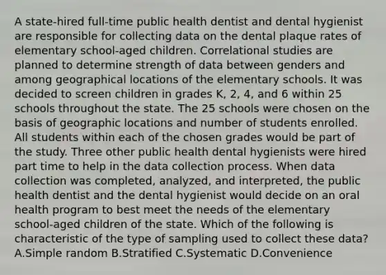 A state-hired full-time public health dentist and dental hygienist are responsible for collecting data on the dental plaque rates of elementary school-aged children. Correlational studies are planned to determine strength of data between genders and among geographical locations of the elementary schools. It was decided to screen children in grades K, 2, 4, and 6 within 25 schools throughout the state. The 25 schools were chosen on the basis of geographic locations and number of students enrolled. All students within each of the chosen grades would be part of the study. Three other public health dental hygienists were hired part time to help in the data collection process. When data collection was completed, analyzed, and interpreted, the public health dentist and the dental hygienist would decide on an oral health program to best meet the needs of the elementary school-aged children of the state. Which of the following is characteristic of the type of sampling used to collect these data? A.Simple random B.Stratified C.Systematic D.Convenience