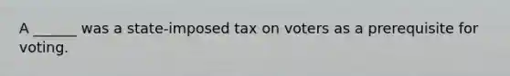 A ______ was a state-imposed tax on voters as a prerequisite for voting.