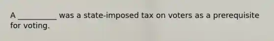 A __________ was a state-imposed tax on voters as a prerequisite for voting.