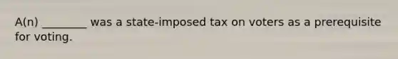 A(n) ________ was a state-imposed tax on voters as a prerequisite for voting.