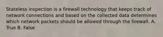 Stateless inspection is a firewall technology that keeps track of network connections and based on the collected data determines which network packets should be allowed through the firewall. A. True B. False