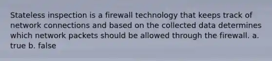 Stateless inspection is a firewall technology that keeps track of network connections and based on the collected data determines which network packets should be allowed through the firewall. a. true b. false