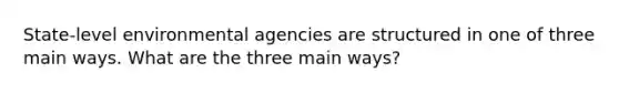 State-level environmental agencies are structured in one of three main ways. What are the three main ways?