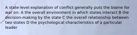 A state-level explanation of conflict generally puts the blame for war on: A the overall environment in which states interact B the decision-making by the state C the overall relationship between two states D the psychological characteristics of a particular leader