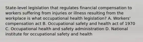 State-level legislation that regulates financial compensation to workers suffering from injuries or illness resulting from the workplace is what occupational health legislation? A. Workers' compensation act B. Occupational safety and health act of 1970 C. Occupational health and safety administration D. National institute for occupational safety and health