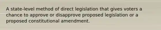 A state-level method of direct legislation that gives voters a chance to approve or disapprove proposed legislation or a proposed constitutional amendment.