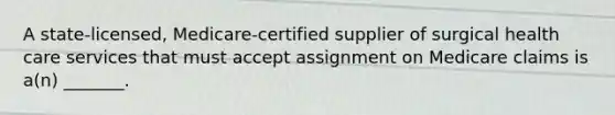 A state-licensed, Medicare-certified supplier of surgical health care services that must accept assignment on Medicare claims is a(n) _______.