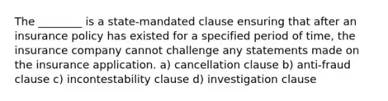 The ________ is a state-mandated clause ensuring that after an insurance policy has existed for a specified period of time, the insurance company cannot challenge any statements made on the insurance application. a) cancellation clause b) anti-fraud clause c) incontestability clause d) investigation clause