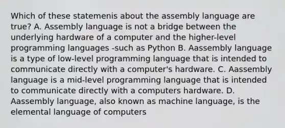 Which of these statemenis about the assembly language are true? A. Assembly language is not a bridge between the underlying hardware of a computer and the higher-level programming languages -such as Python B. Aassembly language is a type of low-level programming language that is intended to communicate directly with a computer's hardware. C. Aassembly language is a mid-level programming language that is intended to communicate directly with a computers hardware. D. Aassembly language, also known as machine language, is the elemental language of computers