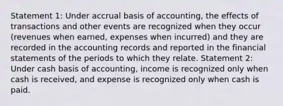 Statement 1: Under accrual basis of accounting, the effects of transactions and other events are recognized when they occur (revenues when earned, expenses when incurred) and they are recorded in the accounting records and reported in the financial statements of the periods to which they relate. Statement 2: Under cash basis of accounting, income is recognized only when cash is received, and expense is recognized only when cash is paid.