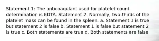 Statement 1: The anticoagulant used for platelet count determination is EDTA. Statement 2: Normally, two-thirds of the platelet mass can be found in the spleen. a. Statement 1 is true but statement 2 is false b. Statement 1 is false but statement 2 is true c. Both statements are true d. Both statements are false