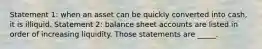 Statement 1: when an asset can be quickly converted into cash, it is illiquid. Statement 2: balance sheet accounts are listed in order of increasing liquidity. Those statements are _____.