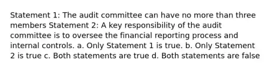 Statement 1: The audit committee can have no more than three members Statement 2: A key responsibility of the audit committee is to oversee the financial reporting process and internal controls. a. Only Statement 1 is true. b. Only Statement 2 is true c. Both statements are true d. Both statements are false