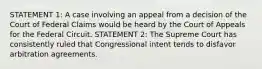 STATEMENT 1: A case involving an appeal from a decision of the Court of Federal Claims would be heard by the Court of Appeals for the Federal Circuit. STATEMENT 2: The Supreme Court has consistently ruled that Congressional intent tends to disfavor arbitration agreements.