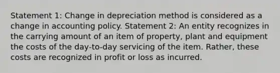 Statement 1: Change in depreciation method is considered as a change in accounting policy. Statement 2: An entity recognizes in the carrying amount of an item of property, plant and equipment the costs of the day‑to‑day servicing of the item. Rather, these costs are recognized in profit or loss as incurred.