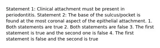 Statement 1: Clinical attachment must be present in periodontitis. Statement 2: The base of the sulcus/pocket is found at the most coronal aspect of the epithelial attachment. 1. Both statements are true 2. Both statements are false 3. The first statement is true and the second one is false 4. The first statement is false and the second is true