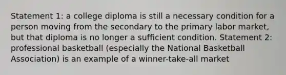 Statement 1: a college diploma is still a necessary condition for a person moving from the secondary to the primary labor market, but that diploma is no longer a sufficient condition. Statement 2: professional basketball (especially the National Basketball Association) is an example of a winner-take-all market