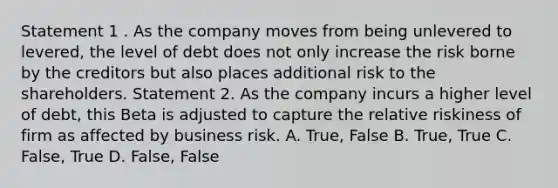 Statement 1 . As the company moves from being unlevered to levered, the level of debt does not only increase the risk borne by the creditors but also places additional risk to the shareholders. Statement 2. As the company incurs a higher level of debt, this Beta is adjusted to capture the relative riskiness of firm as affected by business risk. A. True, False B. True, True C. False, True D. False, False