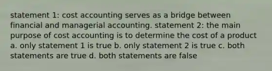 statement 1: cost accounting serves as a bridge between financial and managerial accounting. statement 2: the main purpose of cost accounting is to determine the cost of a product a. only statement 1 is true b. only statement 2 is true c. both statements are true d. both statements are false