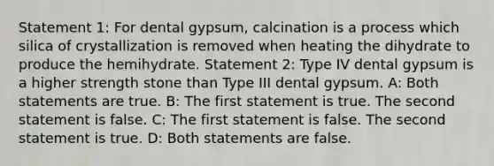 Statement 1: For dental gypsum, calcination is a process which silica of crystallization is removed when heating the dihydrate to produce the hemihydrate. Statement 2: Type IV dental gypsum is a higher strength stone than Type III dental gypsum. A: Both statements are true. B: The first statement is true. The second statement is false. C: The first statement is false. The second statement is true. D: Both statements are false.