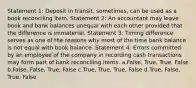 Statement 1: Deposit in transit, sometimes, can be used as a book reconciling item. Statement 2: An accountant may leave book and bank balances unequal with each other provided that the difference is immaterial. Statement 3: Timing difference serves as one of the reasons why most of the time bank balance is not equal with book balance. Statement 4: Errors committed by an employee of the company in recording cash transactions may form part of bank reconciling items. a.False, True, True, False b.False, False, True, False c.True, True, True, False d.True, False, True, False