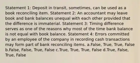 Statement 1: Deposit in transit, sometimes, can be used as a book reconciling item. Statement 2: An accountant may leave book and bank balances unequal with each other provided that the difference is immaterial. Statement 3: Timing difference serves as one of the reasons why most of the time bank balance is not equal with book balance. Statement 4: Errors committed by an employee of the company in recording cash transactions may form part of bank reconciling items. a.False, True, True, False b.False, False, True, False c.True, True, True, False d.True, False, True, False