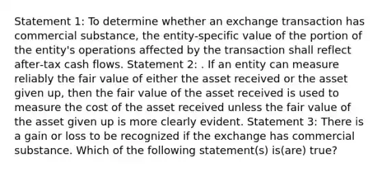 Statement 1: To determine whether an exchange transaction has commercial substance, the entity‑specific value of the portion of the entity's operations affected by the transaction shall reflect after‑tax cash flows. Statement 2: . If an entity can measure reliably the fair value of either the asset received or the asset given up, then the fair value of the asset received is used to measure the cost of the asset received unless the fair value of the asset given up is more clearly evident. Statement 3: There is a gain or loss to be recognized if the exchange has commercial substance. Which of the following statement(s) is(are) true?