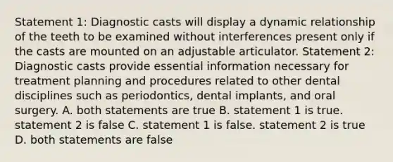 Statement 1: Diagnostic casts will display a dynamic relationship of the teeth to be examined without interferences present only if the casts are mounted on an adjustable articulator. Statement 2: Diagnostic casts provide essential information necessary for treatment planning and procedures related to other dental disciplines such as periodontics, dental implants, and oral surgery. A. both statements are true B. statement 1 is true. statement 2 is false C. statement 1 is false. statement 2 is true D. both statements are false