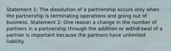 Statement 1: The dissolution of a partnership occurs only when the partnership is terminating operations and going out of business. Statement 2: One reason a change in the number of partners in a partnership through the addition or withdrawal of a partner is important because the partners have unlimited liability.