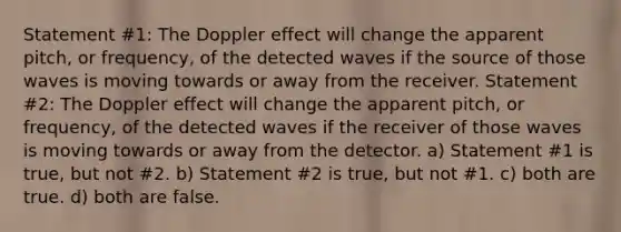 Statement #1: The Doppler effect will change the apparent pitch, or frequency, of the detected waves if the source of those waves is moving towards or away from the receiver. Statement #2: The Doppler effect will change the apparent pitch, or frequency, of the detected waves if the receiver of those waves is moving towards or away from the detector. a) Statement #1 is true, but not #2. b) Statement #2 is true, but not #1. c) both are true. d) both are false.