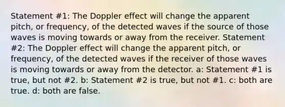 Statement #1: The Doppler effect will change the apparent pitch, or frequency, of the detected waves if the source of those waves is moving towards or away from the receiver. Statement #2: The Doppler effect will change the apparent pitch, or frequency, of the detected waves if the receiver of those waves is moving towards or away from the detector. a: Statement #1 is true, but not #2. b: Statement #2 is true, but not #1. c: both are true. d: both are false.