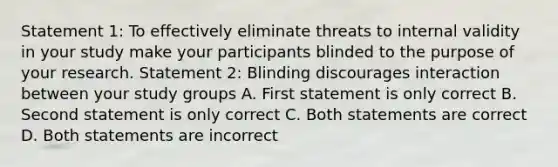 Statement 1: To effectively eliminate threats to internal validity in your study make your participants blinded to the purpose of your research. Statement 2: Blinding discourages interaction between your study groups A. First statement is only correct B. Second statement is only correct C. Both statements are correct D. Both statements are incorrect