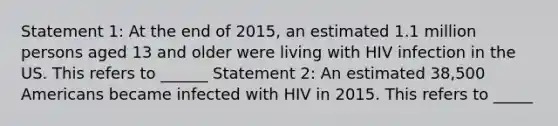 Statement 1: At the end of 2015, an estimated 1.1 million persons aged 13 and older were living with HIV infection in the US. This refers to ______ Statement 2: An estimated 38,500 Americans became infected with HIV in 2015. This refers to _____