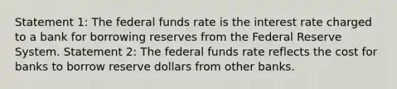 Statement 1: The federal funds rate is the interest rate charged to a bank for borrowing reserves from the Federal Reserve System. Statement 2: The federal funds rate reflects the cost for banks to borrow reserve dollars from other banks.