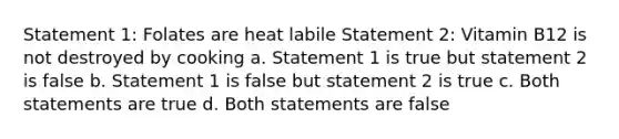 Statement 1: Folates are heat labile Statement 2: Vitamin B12 is not destroyed by cooking a. Statement 1 is true but statement 2 is false b. Statement 1 is false but statement 2 is true c. Both statements are true d. Both statements are false