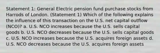 Statement 1: General Electric pension fund purchase stocks from Harrods of London. (Statement 1) Which of the following explains the influence of this transaction on the U.S. net capital outflow (NCO)? a. U.S. NCO increases because the U.S. sells capital goods b. U.S. NCO decreases because the U.S. sells capital goods c. U.S. NCO increases because the U.S. acquires foreign assets d. U.S. NCO decreases because the U.S. acquires foreign assets