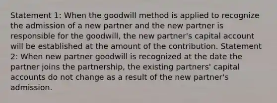 Statement 1: When the goodwill method is applied to recognize the admission of a new partner and the new partner is responsible for the goodwill, the new partner's capital account will be established at the amount of the contribution. Statement 2: When new partner goodwill is recognized at the date the partner joins the partnership, the existing partners' capital accounts do not change as a result of the new partner's admission.