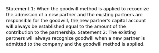 Statement 1: When the goodwill method is applied to recognize the admission of a new partner and the existing partners are responsible for the goodwill, the new partner's capital account will always be established equal to the amount of the contribution to the partnership. Statement 2: The existing partners will always recognize goodwill when a new partner is admitted to the company and the goodwill method is applied.