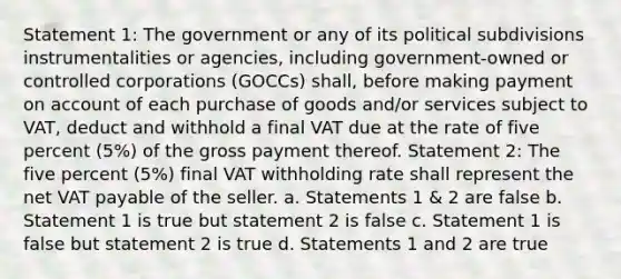 Statement 1: The government or any of its political subdivisions instrumentalities or agencies, including government-owned or controlled corporations (GOCCs) shall, before making payment on account of each purchase of goods and/or services subject to VAT, deduct and withhold a final VAT due at the rate of five percent (5%) of the gross payment thereof. Statement 2: The five percent (5%) final VAT withholding rate shall represent the net VAT payable of the seller. a. Statements 1 & 2 are false b. Statement 1 is true but statement 2 is false c. Statement 1 is false but statement 2 is true d. Statements 1 and 2 are true