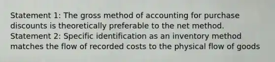 Statement 1: The gross method of accounting for purchase discounts is theoretically preferable to the net method. Statement 2: Specific identification as an inventory method matches the flow of recorded costs to the physical flow of goods